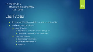 Les Types
 Un type en Z est interprété comme un ensemble
 Les types peuvent être :
 types simples :
 Prédéfinis: Ex. entier (N), chaîne (String), etc.
 Définis par l’utilisateur: Ex. Jour, Mois, etc.
 Types composites:
 Ensembles d’ensembles Ρ
 Produit cartésienne 𝑋
 Schémas
La méthode Z
Structure du schéma Z
Les Types
13
 