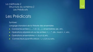 Les Prédicats
Syntaxe:
Langage standard de la théorie des ensembles
 Constantes:entiers (…,-1,0,1,2,…), ensemblistes (ø), etc.
 Opérations etprédicats sur les entiers: +, -, *, div, mod,>, <, etc.
 Opérations ensemblistes: =, ∈,∪,∩,⊆,etc
 Connecteurs,quantificateurs: ¬,→, ∃, ∀,∧,∨,etc,
La méthode Z
Structure du schéma Z
Les Prédicats
14
 