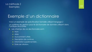 Voici un exemple de spécification formelle utilisant langage Z
un système de gestion pour le dictionnaire de donnée utilisant dans
l’analyse structurée .
 Les champs de ce dectionnaire sont ;
 Nom
 Allais
 Ou/comment utilisé,
 Description de continue,
 Information supplémentaire ,
 Date de création,
La méthode Z
Exemples 19
Exemple d’un dictionnaire
 