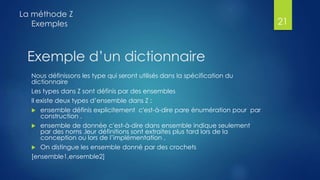 Exemple d’un dictionnaire
Nous définissons les type qui seront utilisés dans la spécification du
dictionnaire
Les types dans Z sont définis par des ensembles
Il existe deux types d’ensemble dans Z :
 ensemble définis explicitement c'est-à-dire pare énumération pour par
construction .
 ensemble de donnée c'est-à-dire dans ensemble indique seulement
par des noms .leur définitions sont extraites plus tard lors de la
conception ou lors de l’implémentation .
 On distingue les ensemble donné par des crochets
[ensemble1,ensemble2]
La méthode Z
Exemples 21
 