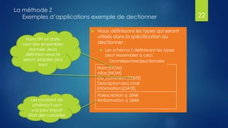 La méthode Z
Exemples d’applications exemple de dectionner
 Nous définissons les types qui seront
utilisés dans la spécification du
dectionner :
 Les schéma Z definissant les types
peut ressembler a ceci
22
Donnéeentresdesctionaire
Nom:[NOM]
Alias:[NOM]
Ou_comment:[TEXTE]
Description:seq char
Information:[DATE]
#description ≤ 2048
#information ≤ 2048Les invariant de
schéma il sont
vrai peu import
état des variables
Nom,TXT et date
sont des ensembles
donnée ,leurs
définition exacte
seront établies plus
tard
 