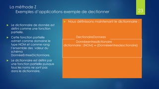 La méthode Z
Exemples d’applications exemple de dectionner
 Nous définissons maintenant le dictionnaire :
23
DectionaireDonnees
DonnéeentresdIctionaire
dictionnaire : [NOM] ↛ {Donnéeentresdesctionaire}
 Le dictionnaire de donnée est
défini comme une fonction
partielle.
 Cette fonction partielle
admet comme domaine le
type NOM et comme rang
l’ensemble des valeur du
schéma
DonnéeEntreeDictionniare.
 Le dictionnaire est défini par
une fonction partielle puisque
tous les noms ne sont pas
dans le dictionnaire,
 