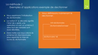 La méthode Z
Exemples d’applications exemple de dectionner
 Nous définissons maintenant le
dectionner ,
24
Init-dictionnaire
DictionnaireDonnee’
dicitionnaire’=∅
 Nous exprimons l’initialisation
du dictionnaire :
 La notion X’ (x décoré) signifie
l’état de x après une
opération si x est un schéma Z
alors tout ses variable sont
aussi décriées,
 Dans notre cas nous créons le
schème init_Dectaionnaire
pour exprimer la mise en
ouvre du dictionnaire
 