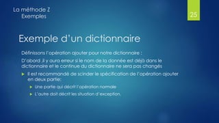 Exemple d’un dictionnaire
Définissons l’opération ajouter pour notre dictionnaire :
D’abord ,il y aura erreur si le nom de la donnée est déjà dans le
dictionnaire et le continue du dictionnaire ne sera pas changés
 Il est recommandé de scinder le spécification de l’opération ajouter
en deux partie:
 Une partie qui décrit l’opération normale
 L’autre doit décrit les situation d’exception,
La méthode Z
Exemples 25
 