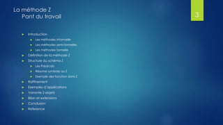  Introduction
 Les méthodes informelle
 Les méthodes semi-formelles
 Les méthodes formelle
 Définition de la méthode Z
 Structure du schéma Z
 Les Prédicats
 Résume symbole au Z
 Exemple des fonction dans Z
 Raffinement
 Exemples d’applications
 Variante Z-objets
 Bilan et extensions
 Conclusion
 Reference
La méthode Z
Pant du travail 3
 