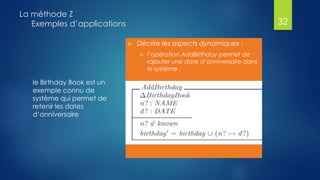 le Birthday Book est un
exemple connu de
système qui permet de
retenir les dates
d’anniversaire
La méthode Z
Exemples d’applications
 Décrire les aspects dynamiques :
 l’opération AddBirthday permet de
rajouter une date d’anniversaire dans
le système :
32
 