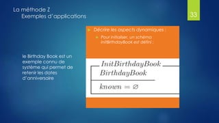 le Birthday Book est un
exemple connu de
système qui permet de
retenir les dates
d’anniversaire
La méthode Z
Exemples d’applications
 Décrire les aspects dynamiques :
 Pour initialiser, un schéma
InitBirthdayBook est défini :
33
 