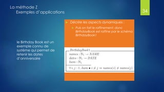 le Birthday Book est un
exemple connu de
système qui permet de
retenir les dates
d’anniversaire
La méthode Z
Exemples d’applications
 Décrire les aspects dynamiques :
 Puis on fait le raffinement: donc
BirthdayBook est raffine par le schéma
BirthdayBook1
34
 