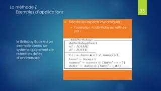 le Birthday Book est un
exemple connu de
système qui permet de
retenir les dates
d’anniversaire
La méthode Z
Exemples d’applications
 Décrire les aspects dynamiques :
 l’opération AddBirthday est raffinée
par :
35
 
