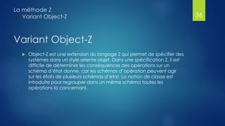 Variant Object-Z
 Object-Z est une extension du langage Z qui permet de spécifier des
systèmes dans un style oriente objet. Dans une spécification Z, il est
difficile de déterminer les conséquences des opérations sur un
schéma d’état donne, car les schémas d’opération peuvent agir
sur les états de plusieurs schémas d’etat. La notion de classe est
introduite pour regrouper dans un même schéma toutes les
opérations la concernant.
La méthode Z
Variant Object-Z 36
 