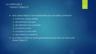  Une classe Object-Z est représentée par une boîte contenant
 la liste des classes héritées.
 des définitions de types.
 des définitions de constantes.
 un schéma d’etat.
 un Schema d‘etat Initial.
 des schémas d’opération.
 Le schéma d’état ne porte généralement pas de nom dans une
classe Object-Z.
La méthode Z
Variant Object-Z 37
 