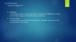  Héritage :
L’héritage permet a une classe de considérer les définitions d’une
autre classe, (type, constante et les schémas).
 Instanciation :
L’instanciation permet de renommer les variables, les types et les
constantes d’une classe.
La méthode Z
Variant Object-Z 38
 
