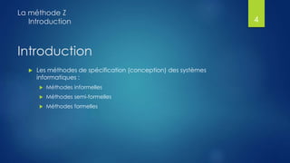 Introduction
 Les méthodes de spécification (conception) des systèmes
informatiques :
 Méthodes informelles
 Méthodes semi-formelles
 Méthodes formelles
La méthode Z
Introduction 4
 