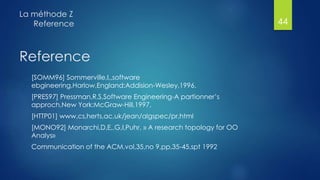 Reference
[SOMM96] Sommerville,I,,software
ebgineering,Harlow,England:Addision-Wesley,1996,
[PRES97] Pressman,R,S,Software Engineering-A partionner’s
approch,New York:McGraw-Hill,1997,
[HTTP01] www,cs,herts,ac,uk/jean/algspec/pr,html
[MONO92] Monarchi,D,E,,G,I,Puhr, » A research topology for OO
Analys»
Communication of the ACM,vol,35,no 9,pp,35-45,spt 1992
La méthode Z
Reference 44
 