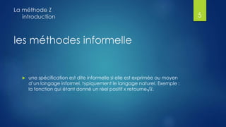 les méthodes informelle
 une spécification est dite informelle si elle est exprimée au moyen
d’un langage informel, typiquement le langage naturel. Exemple :
la fonction qui étant donné un réel positif x retourne 𝑥.
La méthode Z
introduction 5
 