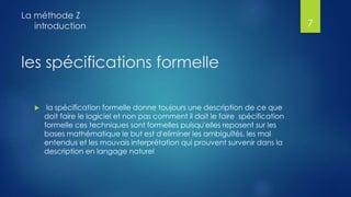 les spécifications formelle
 la spécification formelle donne toujours une description de ce que
doit faire le logiciel et non pas comment il doit le faire spécification
formelle ces techniques sont formelles puisqu'elles reposent sur les
bases mathématique le but est d'eliminer les ambiguïtés, les mal
entendus et les mouvais interprétation qui prouvent survenir dans la
description en langage naturel
La méthode Z
introduction 7
 