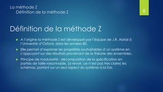 Définition de la méthode Z
 A l’origine la méthode Z est développé par l’équipe de J.R. Abrial à
l’Université d’Oxford, dans les années 80.
 Elle permet d’exprimer les propriétés souhaitables d’un système en
s’appuyant sur des résultats provenant de la théorie des ensembles.
 Principe de modularité : décomposition de la spécification en
parties de taille raisonnable, (a revoir, ce n’est pas tres claire) les
schémas, portant sur un seul aspect du système à la fois.
La méthode Z
Définition de la méthode Z 8
 