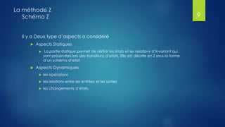 Il y a Deux type d’aspects a considéré
 Aspects Statiques
 La partie statique permet de définir les états et les relations d’invariant qui
sont préservées lors des transitions d’etats. Elle est décrite en Z sous la forme
d’un schéma d’etat.
 Aspects Dynamiques
 les opérations
 les relations entre les entrées et les sorties
 les changements d’états.
La méthode Z
Schéma Z 9
 