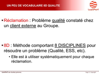LeanPerf, des résultats pérennes Page 2| Copyright
UN PEU DE VOCABULAIRE 8D QUALITE
Réclamation : Problème qualité constaté chez
un client externe au Groupe.
8D : Méthode comportant 8 DISCIPLINES pour
résoudre un problème (Qualité, ESS, etc).
• Elle est à utiliser systématiquement pour chaque
réclamation.
 
