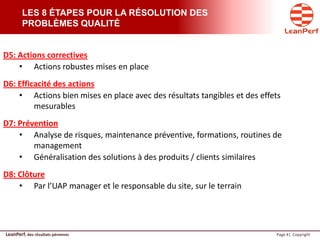 LeanPerf, des résultats pérennes Page 4| Copyright
LES 8 ÉTAPES POUR LA RÉSOLUTION DES
PROBLÈMES QUALITÉ
D5: Actions correctives
• Actions robustes mises en place
D6: Efficacité des actions
• Actions bien mises en place avec des résultats tangibles et des effets
mesurables
D7: Prévention
• Analyse de risques, maintenance préventive, formations, routines de
management
• Généralisation des solutions à des produits / clients similaires
D8: Clôture
• Par l’UAP manager et le responsable du site, sur le terrain
 