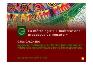 les 7,8 et 9 mai 2007 à Tunis
Gilles CALCHERA
ingénieur métrologue au Centre International en
Recherche Agronomique pour le Développement
La métrologie : « maîtrise des
processus de mesure »
 