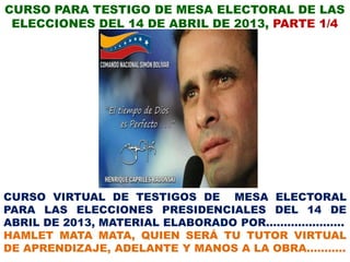 CURSO PARA TESTIGO DE MESA ELECTORAL DE LAS
 ELECCIONES DEL 14 DE ABRIL DE 2013, PARTE 1/4




CURSO VIRTUAL DE TESTIGOS DE MESA ELECTORAL
PARA LAS ELECCIONES PRESIDENCIALES DEL 14 DE
ABRIL DE 2013, MATERIAL ELABORADO POR………………….
HAMLET MATA MATA, QUIEN SERÁ TU TUTOR VIRTUAL
DE APRENDIZAJE, ADELANTE Y MANOS A LA OBRA………..
 