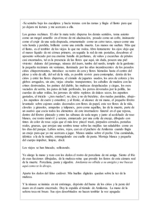 -Se sentaba bajo los eucaliptos y hacía trenzas con las ramas y fingía el llanto para que
yo dejara mi lectura y me acercara a ella.
Los goznes rechinan. El olor lo mata todo: dispersa los demás sentidos, toma asiento
como un mogol amarillo en el trono de mi alucinación, pesado como un cofre, insinuante
como el crujir de una seda drapeada, ornamentado como un cetro turco, opaco como una
veta honda y perdida, brillante como una estrella muerta. Las manos me sueltan. Más que
el llanto, es el temblor de los viejos lo que me rodea. Abro lentamente los ojos: dejo que
el mareo líquido de mi córnea primero, en seguida la red de mis pestañas, descubran el
aposento sofocado por esa enorme batalla de perfumes, de vahos y escarchas de pétalos
casi encarnados, tal es la presencia de las flores que aquí, sin duda, poseen una piel
viviente: dulzura del jaramago, náusea del ásaro, tumba del nardo, templo de la gardenia:
la pequeña recámara sin ventanas, iluminada por las uñas incandescentes de los pesados
cirios chisporroteantes, introduce su rastro de cera y flores húmedas hasta el centro del
plexo y sólo de allí, del sol de la vida, es posible revivir para contemplar, detrás de los
cirios y entre las flores dispersas, el cúmulo de juguetes usados, los aros de colores y los
globos arrugados, sin aire, viejas ciruelas transparentes; los caballos de madera con las
crines destrozadas, los patines del diablo, las muñecas despelucadas y ciegas, los osos
vaciados de serrín, los patos de hule perforado, los perros devorados por la polilla, las
cuerdas de saltar roldas, los jarrones de vidrio repletos de dulces secos, los zapatitos
gastados, el triciclo -¿tres ruedas?; no; dos; y no de bicicleta; dos ruedas paralelas, abajo-
, los zapatitos de cuero y estambre; y al frente, al alcance de mi mano, el pequeño féretro
levantado sobre cajones azules decorados con flores de papel, esta vez flores de la vida,
claveles y girasoles, amapolas y tulipanes, pero como aquéllas, las de la muerte, parte de
un asativo que cocía todos los elementos de este invernadero funeral en el que reposa,
dentro del féretro plateado y entre las sábanas de seda negra y junto al acolchado de raso
blanco, ese rostro inmóvil y sereno, enmarcado por una cofia de encaje, dibujado con
tintes de color de rosa: cejas que el más leve pincel trazó, párpados cerrados, pestañas
reales, gruesas, que arrojan una sombra tenue sobre las mejillas tan saludables como en
los días del parque. Labios serios, rojos, casi en el puchero de Amilamia cuando fingía
un enojo para que yo me acercara a jugar. Manos unidas sobre el pecho. Una camándula,
idéntica a la de la madre, estrangulando ese cuello de pasta. Mortaja blanca y pequeña
del cuerpo impúber, limpio, dócil.
Los viejos se han hincado, sollozando.
Yo alargo la mano y rozo con los dedos el rostro de porcelana de mi amiga. Siento el frío
de esas facciones dibujadas, de la muñeca-reina que preside los fastos de esta cámara real
de la muerte. Porcelana, pasta y algodón. Amilamia no olbida a su amigito y me buscas
aquí como te lo divujo.
Aparto los dedos del falso cadáver. Mis huellas digitales quedan sobre la tez de la
muñeca.
Y la náusea se insinúa en mi estómago, depósito del humo de los cirios y la peste del
ásaro en el cuarto encerrado. Doy la espalda al túmulo de Amilamia. La mano de la
señora toca mi brazo. Sus ojos desorbitados no hacen temblar la voz apagada:
 