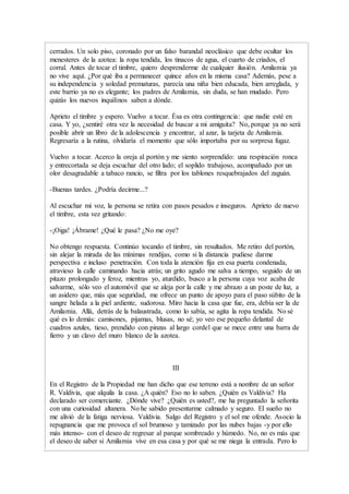 cerrados. Un solo piso, coronado por un falso barandal neoclásico que debe ocultar los
menesteres de la azotea: la ropa tendida, los tinacos de agua, el cuarto de criados, el
corral. Antes de tocar el timbre, quiero desprenderme de cualquier ilusión. Amilamia ya
no vive aquí. ¿Por qué iba a permanecer quince años en la misma casa? Además, pese a
su independencia y soledad prematuras, parecía una niña bien educada, bien arreglada, y
este barrio ya no es elegante; los padres de Amilamia, sin duda, se han mudado. Pero
quizás los nuevos inquilinos saben a dónde.
Aprieto el timbre y espero. Vuelvo a tocar. Ésa es otra contingencia: que nadie esté en
casa. Y yo, ¿sentiré otra vez la necesidad de buscar a mi amiguita? No, porque ya no será
posible abrir un libro de la adolescencia y encontrar, al azar, la tarjeta de Amilamia.
Regresaría a la rutina, olvidaría el momento que sólo importaba por su sorpresa fugaz.
Vuelvo a tocar. Acerco la oreja al portón y me siento sorprendido: una respiración ronca
y entrecortada se deja escuchar del otro lado; el soplido trabajoso, acompañado por un
olor desagradable a tabaco rancio, se filtra por los tablones resquebrajados del zaguán.
-Buenas tardes. ¿Podría decirme...?
Al escuchar mi voz, la persona se retira con pasos pesados e inseguros. Aprieto de nuevo
el timbre, esta vez gritando:
-¡Oiga! ¡Ábrame! ¿Qué le pasa? ¿No me oye?
No obtengo respuesta. Continúo tocando el timbre, sin resultados. Me retiro del portón,
sin alejar la mirada de las mínimas rendijas, como si la distancia pudiese darme
perspectiva e incluso penetración. Con toda la atención fija en esa puerta condenada,
atravieso la calle caminando hacia atrás; un grito agudo me salva a tiempo, seguido de un
pitazo prolongado y feroz, mientras yo, aturdido, busco a la persona cuya voz acaba de
salvarme, sólo veo el automóvil que se aleja por la calle y me abrazo a un poste de luz, a
un asidero que, más que seguridad, me ofrece un punto de apoyo para el paso súbito de la
sangre helada a la piel ardiente, sudorosa. Miro hacia la casa que fue, era, debía ser la de
Amilamia. Allá, detrás de la balaustrada, como lo sabía, se agita la ropa tendida. No sé
qué es lo demás: camisones, pijamas, blusas, no sé; yo veo ese pequeño delantal de
cuadros azules, tieso, prendido con pinzas al largo cordel que se mece entre una barra de
fierro y un clavo del muro blanco de la azotea.
III
En el Registro de la Propiedad me han dicho que ese terreno está a nombre de un señor
R. Valdivia, que alquila la casa. ¿A quién? Eso no lo saben. ¿Quién es Valdivia? Ha
declarado ser comerciante. ¿Dónde vive? ¿Quién es usted?, me ha preguntado la señorita
con una curiosidad altanera. No he sabido presentarme calmado y seguro. El sueño no
me alivió de la fatiga nerviosa. Valdivia. Salgo del Registro y el sol me ofende. Asocio la
repugnancia que me provoca el sol brumoso y tamizado por las nubes bajas -y por ello
más intenso- con el deseo de regresar al parque sombreado y húmedo. No, no es más que
el deseo de saber si Amilamia vive en esa casa y por qué se me niega la entrada. Pero lo
 