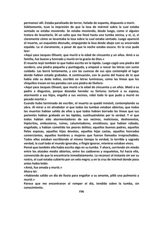 permanecí allí. Estaba paralizado de terror, helado de espanto, dispuesto a morir.
Súbitamente, tuve la impresión de que la losa de mármol sobre la cual estaba
sentado se estaba moviendo. Se estaba moviendo, desde luego, como si alguien
tratara de levantarla. Di un salto que me llevó hasta una tumba vecina, y vi, sí, vi
claramente cómo se levantaba la losa sobre la cual estaba sentado. Luego apareció
el muerto, un esqueleto desnudo, empujando la losa desde abajo con su encorvada
espalda. Lo vi claramente, a pesar de que la noche estaba oscura. En la cruz pude
leer:
«Aquí yace Jacques Olivant, que murió a la edad de cincuenta y un años. Amó a su
familia, fue bueno y honrado y murió en la gracia de Dios.»
El muerto leyó también lo que había escrito en la lápida. Luego cogió una piedra del
sendero, una piedra pequeña y puntiaguda, y empezó a rascar las letras con sumo
cuidado. Las borró lentamente, y con las cuencas de sus ojos contempló el lugar
donde habían estado grabadas. A continuación, con la punta del hueso de lo que
había sido su dedo índice, escribió en letras luminosas, como las líneas que los
chiquillos trazan en las paredes con una piedra de fósforo:
«Aquí yace Jacques Olivant, que murió a la edad de cincuenta y un años. Mató a su
padre a disgustos, porque deseaba heredar su fortuna; torturó a su esposa,
atormentó a sus hijos, engañó a sus vecinos, robó todo lo que pudo y murió en
pecado mortal.»
Cuando hubo terminado de escribir, el muerto se quedó inmóvil, contemplando su
obra. Al mirar a mi alrededor vi que todas las tumbas estaban abiertas, que todos
los muertos habían salido de ellas y que todos habían borrado las líneas que sus
parientes habían grabado en las lápidas, sustituyéndolas por la verdad. Y vi que
todos habían sido atormentadores de sus vecinos, maliciosos, deshonestos,
hipócritas, embusteros, ruines, calumniadores, envidiosos; que habían robado,
engañado, y habían cometido los peores delitos; aquellos buenos padres, aquellas
fieles esposas, aquellos hijos devotos, aquellas hijas castas, aquellos honrados
comerciantes, aquellos hombres y mujeres que fueron llamados irreprochables.
Todos ellos estaban escribiendo al mismo tiempo la verdad, la terrible y sagrada
verdad, la cual todo el mundo ignoraba, o fingía ignorar, mientras estaban vivos.
Pensé que también ella había escrito algo en su tumba. Y ahora, corriendo sin miedo
entre los ataúdes medio abiertos, entre los cadáveres y esqueletos, fui hacia ella,
convencido de que la encontraría inmediatamente. La reconocí al instante sin ver su
rostro, el cual estaba cubierto por un velo negro; y en la cruz de mármol donde poco
antes había leído:
«Amó, fue amada y murió.»
Ahora leí:
«Habiendo salido un día de lluvia para engañar a su amante, pilló una pulmonía y
murió.»
Parece que me encontraron al romper el día, tendido sobre la tumba, sin
conocimiento.
                                          FIN
 