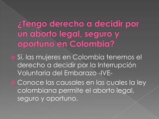 ¿Tengo derecho a decidir por un aborto legal, seguro y oportuno en Colombia?Sí, las mujeres en Colombia tenemos el derecho a decidir por la Interrupción Voluntaria del Embarazo -IVE- Conoce las causales en las cuales la ley colombiana permite el aborto legal, seguro y oportuno.