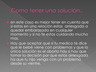 Como tener una solución..en este caso es mejor tener en cuenta que si estas en una relación estas  arriesgada a quedar embarazada en cualquier momento y si no te estas cuidando mucho mas.Hay que aceptar que si tu medico te dice que le bebé viene con problemas y que la única solución es el aborto hay si hay que tomar la decisión por que estas arriesgada ha que tu hijo venga con un problema desde su vientre.