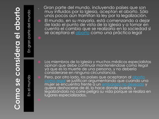 Como se considera el abortoEn gran parte del mundoEn el mundo.    Gran parte del mundo, incluyendo países que son muy influidos por la Iglesia, aceptan el aborto. Sólo unos pocos aún tramitan la ley por la legalización. El mundo, en su mayoría, está comenzando a dejar de lado el punto de vista de la Iglesia y a tomar en cuenta el cambio que se realizaría en la sociedad si se aceptara el aborto como una práctica legalLos miembros de la Iglesia y muchos médicos especialistas opinan que debe continuar manteniéndose como ilegal ya que es la muerte de una persona, y no debería considerarse en ninguna circunstancia.Pero, por otro lado, los países que aceptaron al aborto como legal se justifican argumentando que cuando una mujer se encuentra frente a un embarazo no deseado y quiere deshacerse de él, lo hace donde pueda, y legalizándolo no corre peligro su vida porque se realiza en lugares especializados.