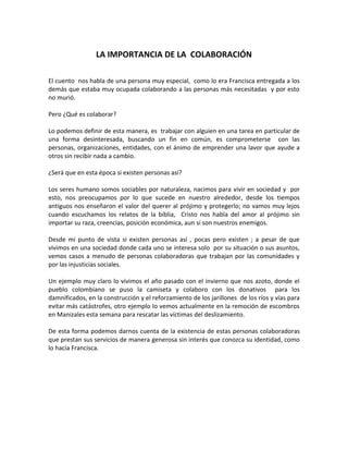 LA IMPORTANCIA DE LA COLABORACIÓN

El cuento nos habla de una persona muy especial, como lo era Francisca entregada a los
demás que estaba muy ocupada colaborando a las personas más necesitadas y por esto
no murió.

Pero ¿Qué es colaborar?

Lo podemos definir de esta manera, es trabajar con alguien en una tarea en particular de
una forma desinteresada, buscando un fin en común, es comprometerse con las
personas, organizaciones, entidades, con el ánimo de emprender una lavor que ayude a
otros sin recibir nada a cambio.

¿Será que en esta época si existen personas así?

Los seres humano somos sociables por naturaleza, nacimos para vivir en sociedad y por
esto, nos preocupamos por lo que sucede en nuestro alrededor, desde los tiempos
antiguos nos enseñaron el valor del querer al prójimo y protegerlo; no vamos muy lejos
cuando escuchamos los relatos de la biblia, Cristo nos habla del amor al prójimo sin
importar su raza, creencias, posición económica, aun si son nuestros enemigos.

Desde mi punto de vista si existen personas así , pocas pero existen ; a pesar de que
vivimos en una sociedad donde cada uno se interesa solo por su situación o sus asuntos,
vemos casos a menudo de personas colaboradoras que trabajan por las comunidades y
por las injusticias sociales.

Un ejemplo muy claro lo vivimos el año pasado con el invierno que nos azoto, donde el
pueblo colombiano se puso la camiseta y colaboro con los donativos para los
damnificados, en la construcción y el reforzamiento de los jarillones de los ríos y vías para
evitar más catástrofes, otro ejemplo lo vemos actualmente en la remoción de escombros
en Manizales esta semana para rescatar las víctimas del deslizamiento.

De esta forma podemos darnos cuenta de la existencia de estas personas colaboradoras
que prestan sus servicios de manera generosa sin interés que conozca su identidad, como
lo hacía Francisca.
 