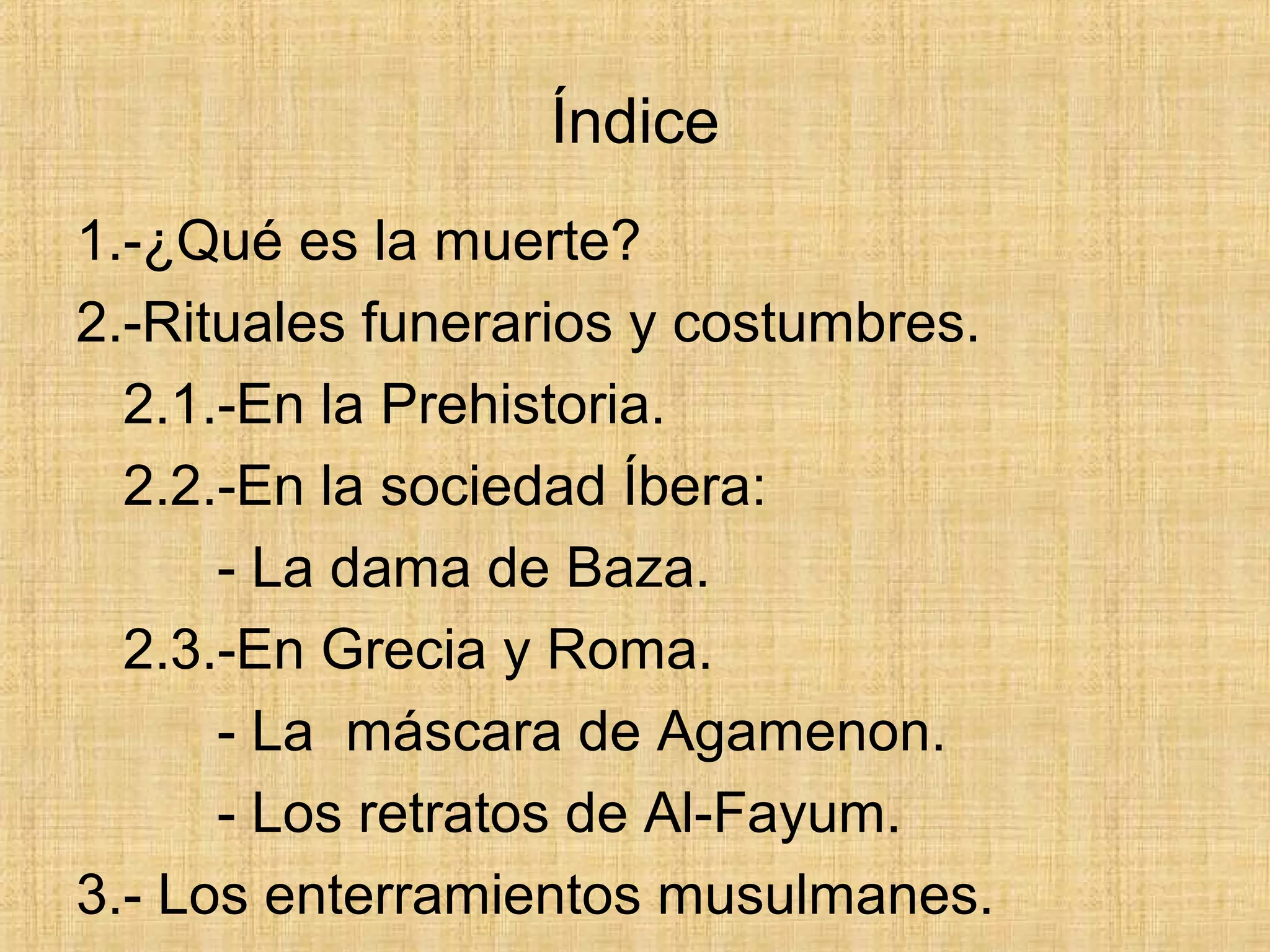 Índice
1.-¿Qué es la muerte?
2.-Rituales funerarios y costumbres.
2.1.-En la Prehistoria.
2.2.-En la sociedad Íbera:
- La dama de Baza.
2.3.-En Grecia y Roma.
- La máscara de Agamenon.
- Los retratos de Al-Fayum.
3.- Los enterramientos musulmanes.