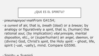 ¿QUE ES EL SPIRITU?
• pneumapnyoo'-mahFrom G4154;
• a current of air, that is, breath (blast) or a breeze; by
analogy or figuratively a spirit, that is, (human) the
rational soul, (by implication) vital principle, mental
disposition, etc., or (superhuman) an angel, daemon, or
(divine) God, Christ’s spirit, the Holy spirit: - ghost, life,
spirit (-ual, -ually), mind. Compare G5590.
 