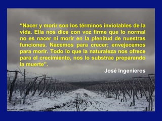 “Nacer y morir son los términos inviolables de la
vida. Ella nos dice con voz firme que lo normal
no es nacer ni morir en la plenitud de nuestras
funciones. Nacemos para crecer; envejecemos
para morir. Todo lo que la naturaleza nos ofrece
para el crecimiento, nos lo substrae preparando
la muerte”.
José Ingenieros
 