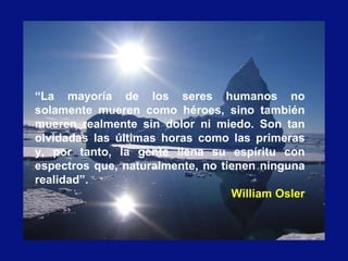 “La mayoría de los seres humanos no
solamente mueren como héroes, sino también
mueren realmente sin dolor ni miedo. Son tan
olvidadas las últimas horas como las primeras
y, por tanto, la gente llena su espíritu con
espectros que, naturalmente, no tienen ninguna
realidad”.
William Osler
 