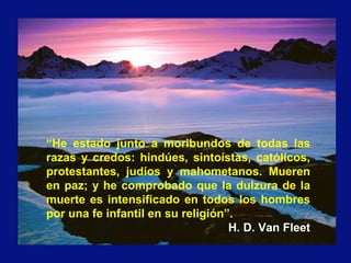 “He estado junto a moribundos de todas las
razas y credos: hindúes, sintoístas, católicos,
protestantes, judíos y mahometanos. Mueren
en paz; y he comprobado que la dulzura de la
muerte es intensificado en todos los hombres
por una fe infantil en su religión”.
H. D. Van Fleet
 
