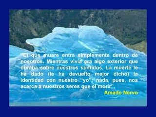 “El que muere entra simplemente dentro de
nosotros. Mientras vivía era algo exterior que
obraba sobre nuestros sentidos. La muerte le
ha dado (le ha devuelto mejor dicho) la
identidad con nuestro “yo”; nada, pues, nos
acerca a nuestros seres que el morir”.
Amado Nervo
 