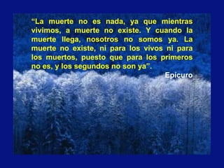 “La muerte no es nada, ya que mientras
vivimos, a muerte no existe. Y cuando la
muerte llega, nosotros no somos ya. La
muerte no existe, ni para los vivos ni para
los muertos, puesto que para los primeros
no es, y los segundos no son ya”.
Epícuro
 
