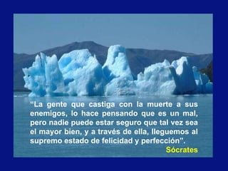 “La gente que castiga con la muerte a sus
enemigos, lo hace pensando que es un mal,
pero nadie puede estar seguro que tal vez sea
el mayor bien, y a través de ella, lleguemos al
supremo estado de felicidad y perfección”.
Sócrates
 