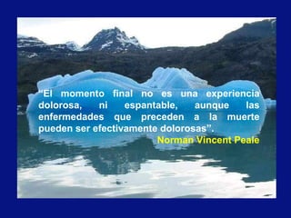 “El momento final no es una experiencia
dolorosa, ni espantable, aunque las
enfermedades que preceden a la muerte
pueden ser efectivamente dolorosas”.
Norman Vincent Peale
 