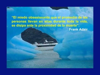 “El miedo obsesionante que el promedio de las
personas llevan en ellas durante toda la vida,
se disipa ante la proximidad de la muerte”.
Frank Adair
 