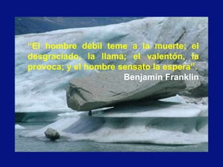 “El hombre débil teme a la muerte; el
desgraciado, la llama; el valentón, la
provoca; y el hombre sensato la espera”.
Benjamín Franklin
 