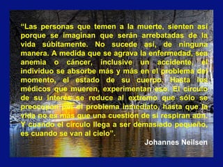 “Las personas que temen a la muerte, sienten así
porque se imaginan que serán arrebatadas de la
vida súbitamente. No sucede así, de ninguna
manera. A medida que se agrava la enfermedad, sea
anemia o cáncer, inclusive un accidente, el
individuo se absorbe más y más en el problema del
momento, el estado de su cuerpo. Hasta los
médicos que mueren, experimentan eso. El círculo
de su interés se reduce al extremo que sólo se
preocupan por el problema inmediato, hasta que la
vida no es más que una cuestión de si respiran aún.
Y cuando el círculo llega a ser demasiado pequeño,
es cuando se van al cielo”.
Johannes Neilsen
 