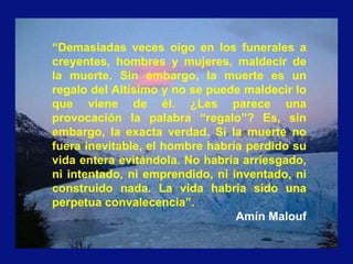 “Demasiadas veces oigo en los funerales a
creyentes, hombres y mujeres, maldecir de
la muerte. Sin embargo, la muerte es un
regalo del Altísimo y no se puede maldecir lo
que viene de él. ¿Les parece una
provocación la palabra “regalo”? Es, sin
embargo, la exacta verdad. Si la muerte no
fuera inevitable, el hombre habría perdido su
vida entera evitándola. No habría arriesgado,
ni intentado, ni emprendido, ni inventado, ni
construido nada. La vida habría sido una
perpetua convalecencia”.
Amín Malouf
 