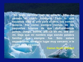 “No todo termina con la muerte. Sólo he
pasado al cuarto contiguo. Todo lo que
hayamos sido el uno para el otro, los somos
todavía. Ríe como siempre reímos de las
pequeñas bromas de que disfrutábamos
juntos. Juega, sonríe, piensa en mí, ora por
mí. Deja que mi nombre siga siendo palabra
familiar que siempre fue. Sólo estaré
esperándote, en algún lugar muy cercano, a la
vuelta de la esquina”.
Canon Scott Holland
 