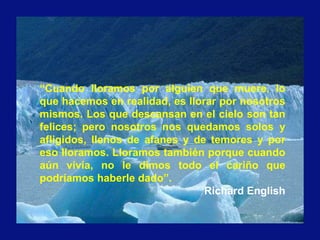 “Cuando lloramos por alguien que muere, lo
que hacemos en realidad, es llorar por nosotros
mismos. Los que descansan en el cielo son tan
felices; pero nosotros nos quedamos solos y
afligidos, llenos de afanes y de temores y por
eso lloramos. Lloramos también porque cuando
aún vivía, no le dimos todo el cariño que
podríamos haberle dado”.
Richard English
 