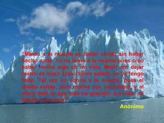 “Miedo a la muerte es haber vivido sin haber
hecho nada. Yo no temo a la muerte pues creo
haber hecho algo en mi vida. Morir sin dejar
rastro es morir como tierra estéril; yo ya tengo
fruto. Tal vez no sonría a la muerte, pues el
miedo existe, pero moriré con serenidad; y al
morir dejo lo que más he querido: ¡La vida, mi
familia y el amor!”
Anónimo
 