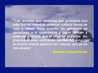 “Los temores que sentimos por la muerte son
más fuertes mientras estamos todavía llenos de
vida y salud. Pero cuando las personas se
aproximan a la experiencia y están débiles y
enfermas, parece que la vida se estrecha; las
preocupaciones ordinarias pierden su valor, y
la muerte misma aparece tan natural, que ya no
nos asusta”
Norman Vincent Peale
 